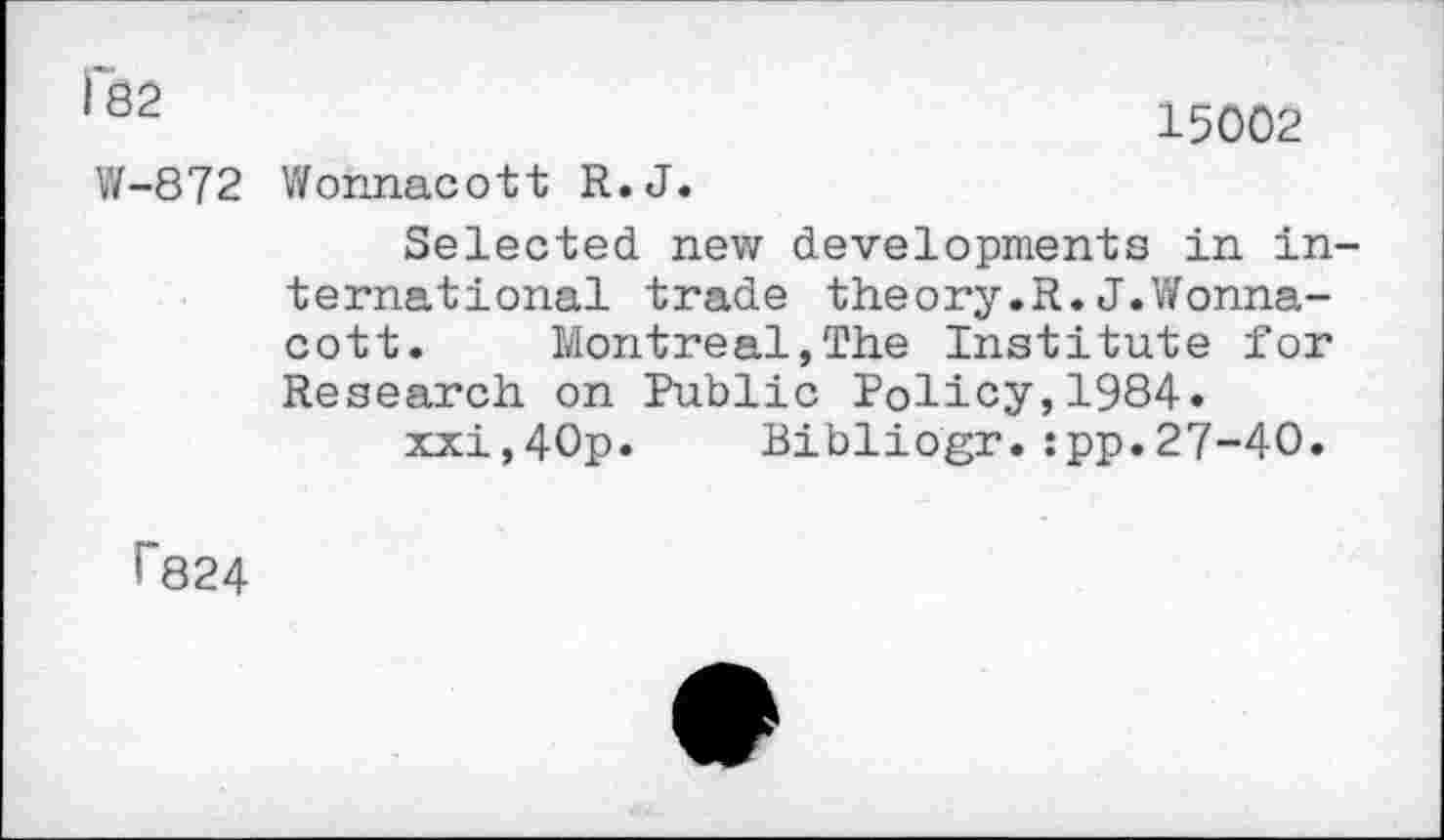 ﻿QcL	15002
W-872 Wohnacott R.J.
Selected new developments in international trade theory.R.J.Wonna-cott. Montreal,The Institute for Research on Public Policy,1984.
xxi,40p. Bibliogr.:pp.27-40.
T824